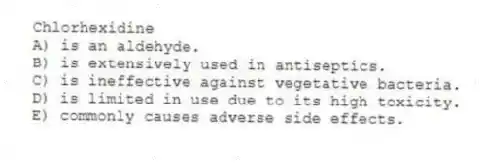 Chlorhexidine
A) is an aldehyde.
B) is extensively used in antiseptics.
C) is ineffective against vegetative bacteria.
D) is limited in use due to its high toxicity.
E) commonly causes adverse side effects.