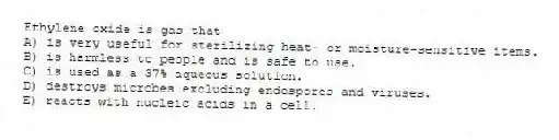 Ethylene oxide is gas that
A) is very useful for sterilizing heat- or moisture-sensitive items.
B) is harmless to people and is safe to use.
C) is used as a 37% aqueous solution.
D) destroys microbes excluding endospores and viruses.
E) reacts with nucleic acids in a cell.