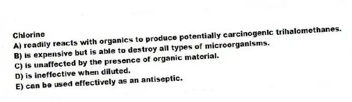 Chlorine
A) readily reacts with organics to produce potentially carcinogenic trihalomethanes.
B) is expensive but is able to destroy all types of microorganisms.
C) is unaffected by the presence of organic material.
D) is ineffective when diluted.
E) can be used effectively as an antiseptic.
