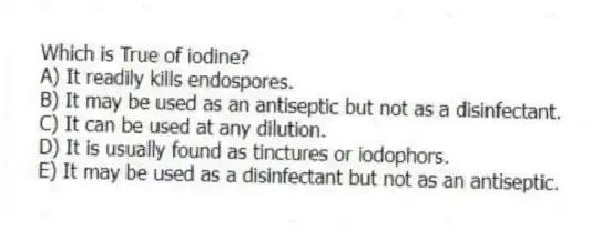 Which is True of iodine?
A) It readily kills endospores.
B) It may be used as an antiseptic but not as a disinfectant.
C) It can be used at any dilution.
D) It is usually found as tinctures or iodophors.
E) It may be used as a disinfectant but not as an antiseptic.