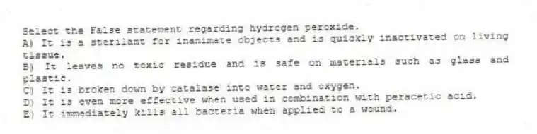 Select the False statement regarding hydrogen peroxide.
A) It is a sterilant for inanimate objects and is quickly inactivated on living tissue.
B) It leaves no toxic residue and is safe on materials such as glass and plastic.
C) It is broken down by catalase into water and oxygen.
D) It is even more effective when used in combination with peracetic acid.
E) It immediately kills all bacteria when applied to a wound.