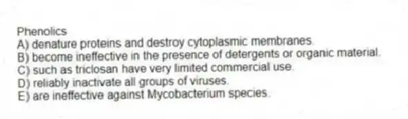Phenolics
A) denature proteins and destroy cytoplasmic membranes.
B) become ineffective in the presence of detergents or organic material.
C) such as triclosan have very limited commercial use.
D) reliably inactivate all groups of viruses.
E) are ineffective against Mycobacterium species.
