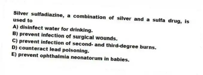 Silver sulfadiazine, a combination of silver and a sulfa drug, is used to
A) disinfect water for drinking.
B) prevent infection of surgical wounds.
C) prevent infection of second- and third-degree burns.
D) counteract lead poisoning.
E) prevent ophthalmia neonatorum in babies.