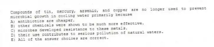 Compounds of tin, mercury, arsenic, and copper are no longer used to prevent microbial growth in cooling water primarily because
A) antibiotics are cheaper.
B) other chemicals were shown to be much more effective.
C) microbes developed resistance to these metals.
D) their use contributes to serious pollution of natural waters.
E) All of the answer choices are correct.