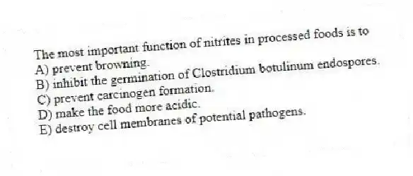 The most important function of nitrites in processed foods is to
A) prevent browning.
B) inhibit the germination of Clostridium botulinum endospores.
C) prevent carcinogen formation.
D) make the food more acidic.
E) destroy cell membranes of potential pathogens.