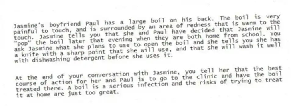 Jasmine's boyfriend Paul has a large boil on his back. The boil is very painful to touch, and is surrounded by an area of redness that is warm to the touch. Jasmine tells you that she and Paul have decided that Jasmine will "pop" the boil later that evening when they are both home from school. You ask Jasmine what she plans to use to open the boil and she tells you she has a knife with a sharp point that she will use, and that she will wash it well with dishwashing detergent before she uses it. 
 

-At the end of your conversation with Jasmine, you tell her that the best course of action for her and Paul is to go to the clinic and have the boil treated there. A boil is a serious infection and the risks of trying to treat it at home are just too great.