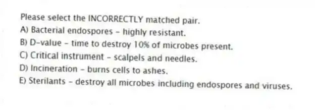 Please select the INCORRECTLY matched pair.
A) Bacterial endospores - highly resistant.
B) D-value - time to destroy 10% of microbes present.
C) Critical instrument - scalpels and needles.
D) Incineration - burns cells to ashes.
E) Sterilants - destroy all microbes including endospores and viruses.