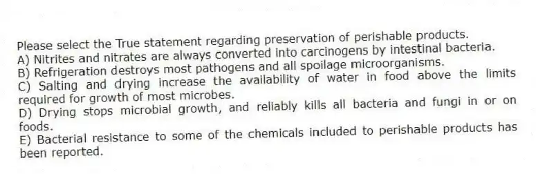 Please select the True statement regarding preservation of perishable products.
A) Nitrites and nitrates are always converted into carcinogens by intestinal bacteria.
B) Refrigeration destroys most pathogens and all spoilage microorganisms.
C) Salting and drying increase the availability of water in food above the limits required for growth of most microbes.
D) Drying stops microbial growth, and reliably kills all bacteria and fungi in or on foods.
E) Bacterial resistance to some of the chemicals included to perishable products has been reported.