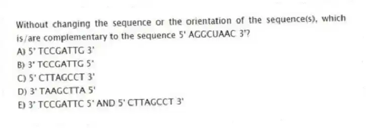 Without changing the sequence or the orientation of the sequence(s), which is/are complementary to the sequence 5' AGGCUAAC 3'?
A) 5' TCCGATTG 3'
B) 3' TCCGATTG 5'
C) 5' CTTAGCCT 3'
D) 3' TAAGCTTA 5'
E) 3' TCCGATTC 5' AND 5' CTTAGCCT 3'