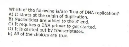 Which of the following is/are True of DNA replication?
A) It starts at the origin of duplication.
B) Nucleotides are added to the 3' end.
C) It requires a DNA primer to get started.
D) It is carried out by transcriptases.
E) All of the choices are True.
