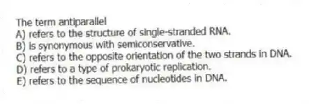 The term antiparallel
A) refers to the structure of single-stranded RNA.
B) is synonymous with semiconservative.
C) refers to the opposite orientation of the two strands in DNA.
D) refers to a type of prokaryotic replication.
E) refers to the sequence of nucleotides in DNA.