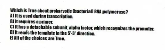 Which is True about prokaryotic (bacterial) RNA polymerase?
A) It is used during transcription.
B) It requires a primer.
C) It has a detachable subunit, alpha factor, which recognizes the promoter.
D) It reads the template in the 5'-3' direction.
E) All of the choices are True.
