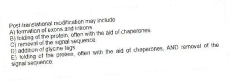 Post-translational modification may include
A) formation of exons and introns.
B) folding of the protein, often with the aid of chaperones.
C) removal of the signal sequence.
D) addition of glycine tags.
E) folding of the protein, often with the aid of chaperones, AND removal of the signal sequence.
