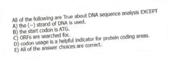 All of the following are True about DNA sequence analysis EXCEPT
A) the (−) strand of DNA is used.
B) the start codon is ATG.
C) ORFs are searched for.
D) codon usage is a helpful indicator for protein coding areas.
E) All of the answer choices are correct.