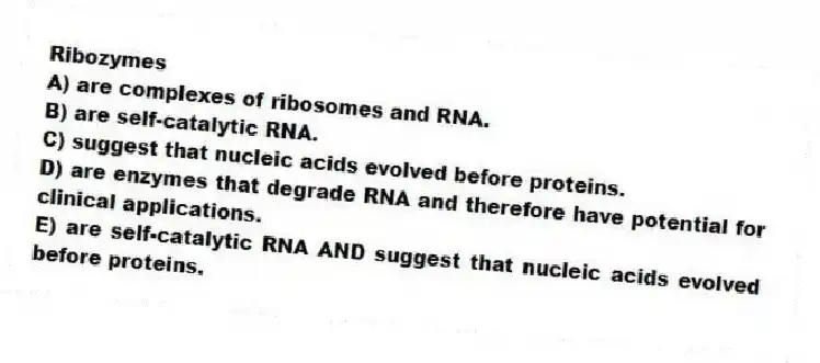 Ribozymes
A) are complexes of ribosomes and RNA.
B) are self-catalytic RNA.
C) suggest that nucleic acids evolved before proteins.
D) are enzymes that degrade RNA and therefore have potential for clinical applications.
E) are self-catalytic RNA AND suggest that nucleic acids evolved before proteins.