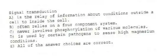 Signal transduction
A) is the relay of information about conditions outside a cell to inside the cell.
B) often relies on a four component system.
C) never involves phosphorylation of various molecules.
D) is used by certain pathogens to sense high magnesium conditions.
E) All of the answer choices are correct.