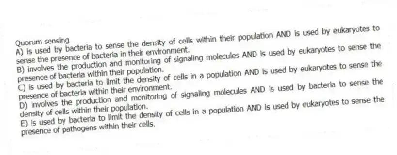 Quorum sensing
A) is used by bacteria to sense the density of cells within their population AND is used by eukaryotes to sense the presence of bacteria in their environment.
B) involves the production and monitoring of signaling molecules AND is used by eukaryotes to sense the presence of bacteria within their population.
C) is used by bacteria to limit the density of cells in a population AND is used by eukaryotes to sense the presence of bacteria within their environment.
D) involves the production and monitoring of signaling molecules AND is used by bacteria to sense the density of cells within their population.
E) is used by bacteria to limit the density of cells in a population AND is used by eukaryotes to sense the presence of pathogens within their cells.