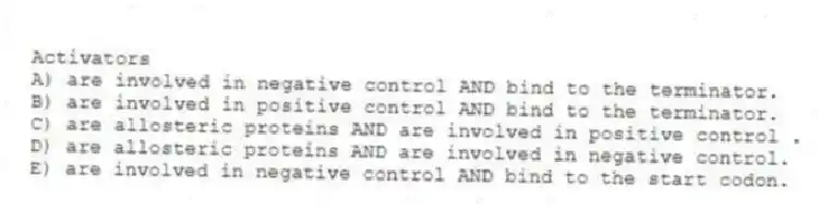 Activators
A) are involved in negative control AND bind to the terminator.
B) are involved in positive control AND bind to the terminator.
C) are allosteric proteins AND are involved in positive control .
D) are allosteric proteins AND are involved in negative control.
E) are involved in negative control AND bind to the start codon.