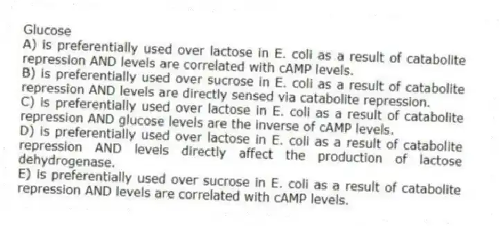 Glucose
A) is preferentially used over lactose in E. coli as a result of catabolite repression AND levels are correlated with cAMP levels.
B) is preferentially used over sucrose in E. coli as a result of catabolite repression AND levels are directly sensed via catabolite repression.
C) is preferentially used over lactose in E. coli as a result of catabolite repression AND glucose levels are the inverse of cAMP levels.
D) is preferentially used over lactose in E. coli as a result of catabolite repression AND levels directly affect the production of lactose dehydrogenase.
E) is preferentially used over sucrose in E. coli as a result of catabolite repression AND levels are correlated with cAMP levels.