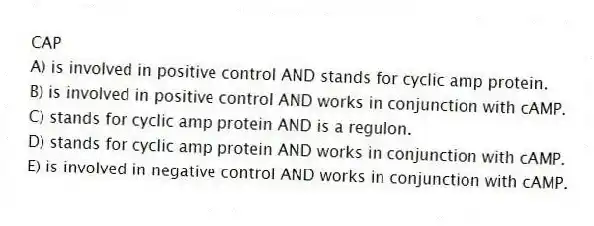 CAP
A) is involved in positive control AND stands for cyclic amp protein.
B) is involved in positive control AND works in conjunction with cAMP.
C) stands for cyclic amp protein AND is a regulon.
D) stands for cyclic amp protein AND works in conjunction with cAMP.
E) is involved in negative control AND works in conjunction with cAMP.