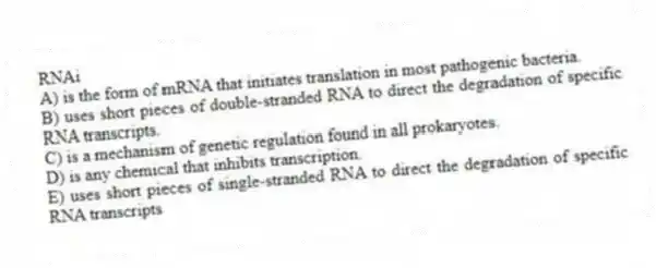 RNAi
A) is the form of mRNA that initiates translation in most pathogenic bacteria.
B) uses short pieces of double-stranded RNA to direct the degradation of specific RNA transcripts.
C) is a mechanism of genetic regulation found in all prokaryotes.
D) is any chemical that inhibits transcription.
E) uses short pieces of single-stranded RNA to direct the degradation of specific RNA transcripts