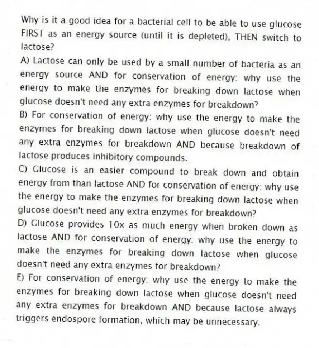 Why is it a good idea for a bacterial cell to be able to use glucose FIRST as an energy source (until it is depleted), THEN switch to lactose?
A) Lactose can only be used by a small number of bacteria as an energy source AND for conservation of energy: why use the energy to make the enzymes for breaking down lactose when glucose doesn't need any extra enzymes for breakdown?
B) For conservation of energy: why use the energy to make the enzymes for breaking down lactose when glucose doesn't need any extra enzymes for breakdown AND because breakdown of lactose produces inhibitory compounds.
C) Glucose is an easier compound to break down and obtain energy from than lactose AND for conservation of energy: why use the energy to make the enzymes for breaking down lactose when glucose doesn't need any extra enzymes for breakdown?
D) Glucose provides 10x as much energy when broken down as lactose AND for conservation of energy: why use the energy to make the enzymes for breaking down lactose when glucose doesn't need any extra enzymes for breakdown?
E) For conservation of energy: why use the energy to make the enzymes for breaking down lactose when glucose doesn't need any extra enzymes for breakdown AND because lactose always triggers endospore formation, which may be unnecessary.