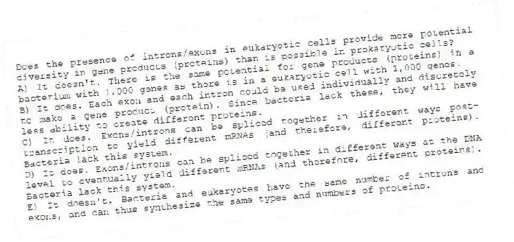 Does the presence of introns/exons in eukaryotic cells provide more potential diversity in gene products (proteins) than is possible in prokaryotic cells?
A) It doesn't. There is the same potential for gene products (proteins) in a bacterium with 1,000 genes as there is in a eukaryotic cell with 1,000 genes.
B) It does. Each exon and each intron could be used individually and discretely to make a gene product (protein). Since bacteria lack these, they will have less ability to create different proteins.
C) It does. Exons/introns can be spliced together in different ways post-transcription to yield different mRNAs (and therefore, different proteins). Bacteria lack this system.
D) It does. Exons/introns can be spliced together in different ways at the DNA level to eventually yield different mRNAs (and therefore, different proteins). Bacteria lack this system.
E) It doesn't. Bacteria and eukaryotes have the same number of introns and exons, and can thus synthesize the same types and numbers of proteins.