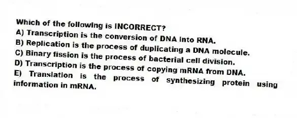Which of the following is INCORRECT?
A) Transcription is the conversion of DNA into RNA.
B) Replication is the process of duplicating a DNA molecule.
C) Binary fission is the process of bacterial cell division.
D) Transcription is the process of copying mRNA from DNA.
E) Translation is the process of synthesizing protein using information in mRNA.