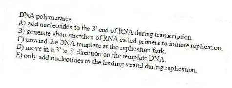 DNA polymerases
A) add nucleotides to the 3' end of RNA during transcription.
B) generate short stretches of RNA called primers to initiate replication.
C) unwind the DNA template at the replication fork.
D) move in a 3' to 5' direction on the template DNA.
E) only add nucleotides to the leading strand during replication.