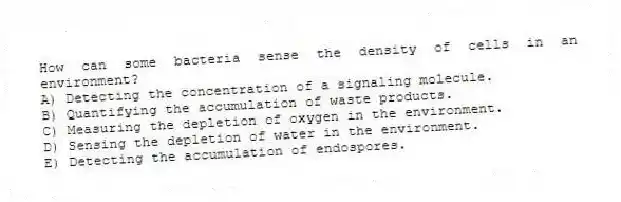 How can some bacteria sense the density of cells in an environment?
A) Detecting the concentration of a signaling molecule.
B) Quantifying the accumulation of waste products.
C) Measuring the depletion of oxygen in the environment.
D) Sensing the depletion of water in the environment.
E) Detecting the accumulation of endospores.