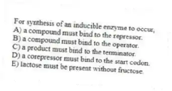 For synthesis of an inducible enzyme to occur,
A) a compound must bind to the repressor.
B) a compound must bind to the operator.
C) a product must bind to the terminator.
D) a corepressor must bind to the start codon.
E) lactose must be present without fructose.