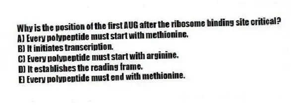 Why is the position of the first AUG after the ribosome binding site critical?
A) Every polypeptide must start with methionine.
B) It initiates transcription.
C) Every polypeptide must start with arginine.
D) It establishes the reading frame.
E) Every polypeptide must end with methionine.