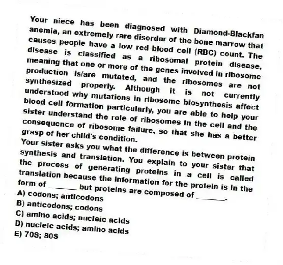 Your niece has been diagnosed with Diamond-Blackfan anemia, an extremely rare disorder of the bone marrow that causes people have a low red blood cell (RBC) count. The disease is classified as a ribosomal protein disease, meaning that one or more of the genes involved in ribosome production is/are mutated, and the ribosomes are not synthesized properly. Although it is not currently understood why mutations in ribosome biosynthesis affect blood cell formation particularly, you are able to help your sister understand the role of ribosomes in the cell and the consequence of ribosome failure, so that she has a better grasp of her child's condition.
-Your sister asks you what the difference is between protein synthesis and translation. You explain to your sister that the process of generating proteins in a cell is called translation because the information for the protein is in the form of ________ but proteins are composed of ________.
A) codons; anticodons
B) anticodons; codons
C) amino acids; nucleic acids
D) nucleic acids; amino acids
E) 70S; 80S