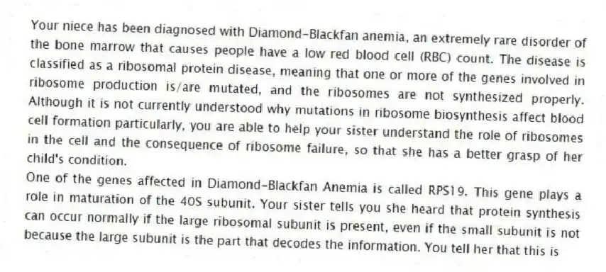 Your niece has been diagnosed with Diamond-Blackfan anemia, an extremely rare disorder of the bone marrow that causes people have a low red blood cell (RBC) count. The disease is classified as a ribosomal protein disease, meaning that one or more of the genes involved in ribosome production is/are mutated, and the ribosomes are not synthesized properly. Although it is not currently understood why mutations in ribosome biosynthesis affect blood cell formation particularly, you are able to help your sister understand the role of ribosomes in the cell and the consequence of ribosome failure, so that she has a better grasp of her child's condition.
-One of the genes affected in Diamond-Blackfan Anemia is called RPS19. This gene plays a role in maturation of the 40S subunit. Your sister tells you she heard that protein synthesis can occur normally if the large ribosomal subunit is present, even if the small subunit is not because the large subunit is the part that decodes the information. You tell her that this is