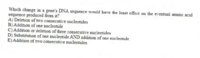 Which change in a gene's DNA sequence would have the least effect on the eventual amino acid sequence produced from it?
A) Deletion of two consecutive nucleotides
B) Addition of one nucleotide
C) Addition or deletion of three consecutive nucleotides
D) Substitution of one nucleotide AND addition of one nucleotide
E) Addition of two consecutive nucleotides