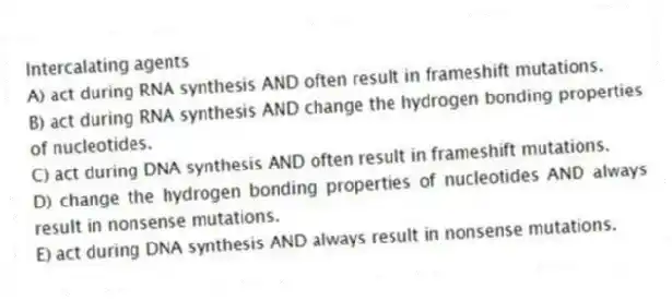 Intercalating agents
A) act during RNA synthesis AND often result in frameshift mutations.
B) act during RNA synthesis AND change the hydrogen bonding properties of nucleotides.
C) act during DNA synthesis AND often result in frameshift mutations.
D) change the hydrogen bonding properties of nucleotides AND always result in nonsense mutations.
E) act during DNA synthesis AND always result in nonsense mutations.