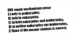 DNA repair mechanisms occur
A) only in prokaryotes.
B) only in eukaryotes.
C) in both eukaryotes and prokaryotes.
D) in neither eukaryotes nor prokaryotes.
E) None of the answer choices is correct.