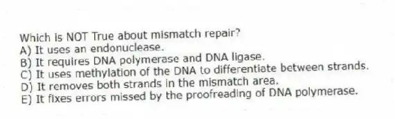 Which is NOT True about mismatch repair?
A) It uses an endonuclease.
B) It requires DNA polymerase and DNA ligase.
C) It uses methylation of the DNA to differentiate between strands.
D) It removes both strands in the mismatch area.
E) It fixes errors missed by the proofreading of DNA polymerase.