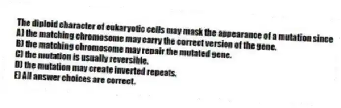 The diploid character of eukaryotic cells may mask the appearance of a mutation since
A) the matching chromosome may carry the correct version of the gene.
B) the matching chromosome may repair the mutated gene.
C) the mutation is usually reversible.
D) the mutation may create inverted repeats.
E) All answer choices are correct.