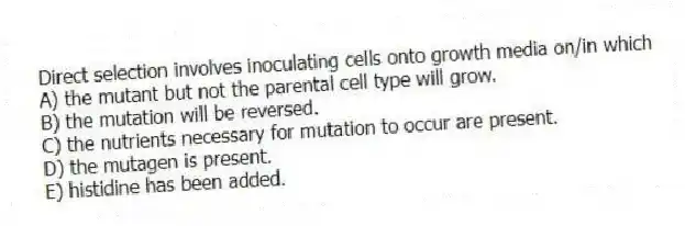 Direct selection involves inoculating cells onto growth media on/in which
A) the mutant but not the parental cell type will grow.
B) the mutation will be reversed.
C) the nutrients necessary for mutation to occur are present.
D) the mutagen is present.
E) histidine has been added.