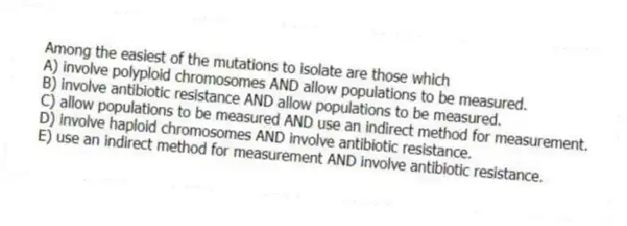 Among the easiest of the mutations to isolate are those which
A) involve polyploid chromosomes AND allow populations to be measured.
B) involve antibiotic resistance AND allow populations to be measured.
C) allow populations to be measured AND use an indirect method for measurement.
D) involve haploid chromosomes AND involve antibiotic resistance.
E) use an indirect method for measurement AND involve antibiotic resistance.
