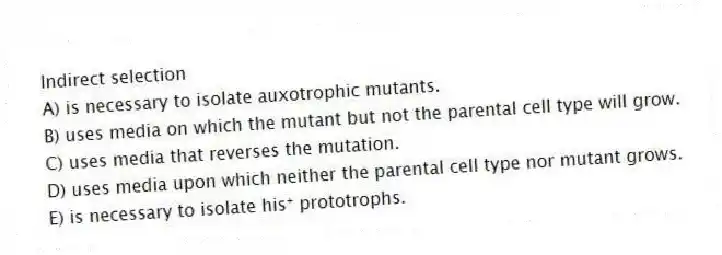 Indirect selection
A) is necessary to isolate auxotrophic mutants.
B) uses media on which the mutant but not the parental cell type will grow.
C) uses media that reverses the mutation.
D) uses media upon which neither the parental cell type nor mutant grows.
E) is necessary to isolate his⁺ prototrophs.