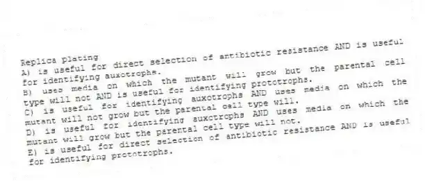 Replica plating
A) is useful for direct selection of antibiotic resistance AND is useful for identifying auxotrophs.
B) uses media on which the mutant will grow but the parental cell type will not AND is useful for identifying prototrophs.
C) is useful for identifying auxotrophs AND uses media on which the mutant will not grow but the parental cell type will.
D) is useful for identifying auxotrophs AND uses media on which the mutant will grow but the parental cell type will not.
E) is useful for direct selection of antibiotic resistance AND is useful for identifying prototrophs.