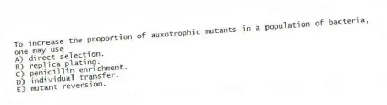 To increase the proportion of auxotrophic mutants in a population of bacteria, one may use
A) direct selection.
B) replica plating.
C) penicillin enrichment.
D) individual transfer.
E) mutant reversion.