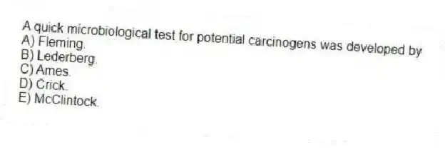 A quick microbiological test for potential carcinogens was developed by
A) Fleming.
B) Lederberg.
C) Ames.
D) Crick.
E) McClintock.