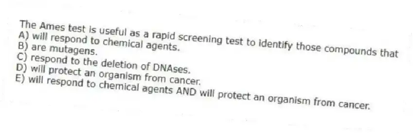 The Ames test is useful as a rapid screening test to identify those compounds that
A) will respond to chemical agents.
B) are mutagens.
C) respond to the deletion of DNAses.
D) will protect an organism from cancer.
E) will respond to chemical agents AND will protect an organism from cancer.