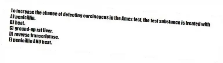 To increase the chance of detecting carcinogens in the Ames test, the test substance is treated with
A) penicillin.
B) heat.
C) ground-up rat liver.
D) reverse transcriptase.
E) penicillin AND heat.