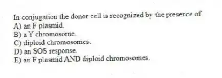 In conjugation the donor cell is recognized by the presence of
A) an F plasmid.
B) a Y chromosome.
C) diploid chromosomes.
D) an SOS response.
E) an F plasmid AND diploid chromosomes.