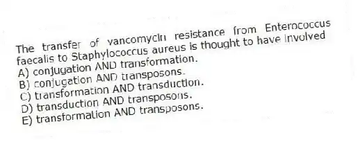 The transfer of vancomycin resistance from Enterococcus faecalis to Staphylococcus aureus is thought to have involved
A) conjugation AND transformation.
B) conjugation AND transposons.
C) transformation AND transduction.
D) transduction AND transposons.
E) transformation AND transposons.