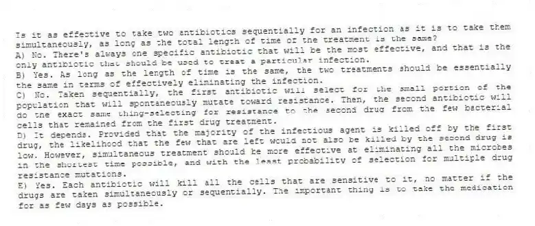 Is it as effective to take two antibiotics sequentially for an infection as it is to take them simultaneously, as long as the total length of time of the treatment is the same?
A) No. There's always one specific antibiotic that will be the most effective, and that is the only antibiotic that should be used to treat a particular infection.
B) Yes. As long as the length of time is the same, the two treatments should be essentially the same in terms of effectively eliminating the infection.
C) No. Taken sequentially, the first antibiotic will select for the small portion of the population that will spontaneously mutate toward resistance. Then, the second antibiotic will do the exact same thing-selecting for resistance to the second drug from the few bacterial cells that remained from the first drug treatment.
D) It depends. Provided that the majority of the infectious agent is killed off by the first drug, the likelihood that the few that are left would not also be killed by the second drug is low. However, simultaneous treatment should be more effective at eliminating all the microbes in the shortest time possible, and with the least probability of selection for multiple drug resistance mutations.
E) Yes. Each antibiotic will kill all the cells that are sensitive to it, no matter if the drugs are taken simultaneously or sequentially. The important thing is to take the medication for as few days as possible.